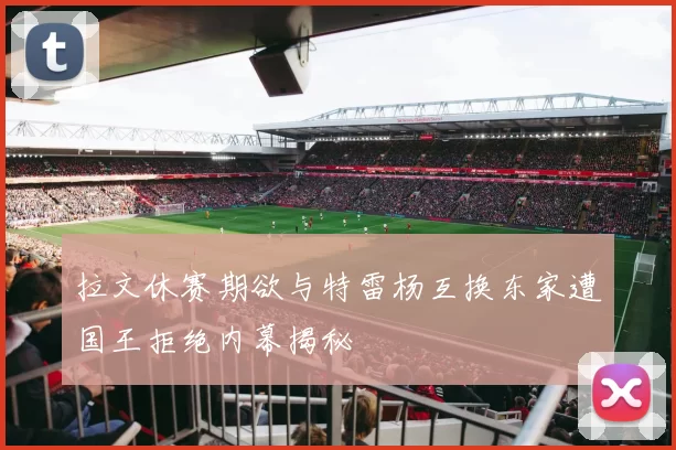 拉文休赛期欲与特雷杨互换东家遭国王拒绝内幕揭秘