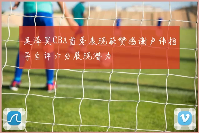吴泽昊CBA首秀表现获赞感谢卢伟指导自评六分展现潜力