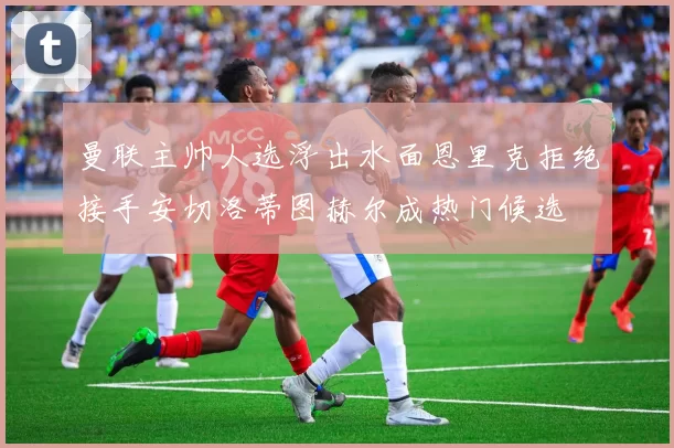 曼联主帅人选浮出水面恩里克拒绝接手安切洛蒂图赫尔成热门候选