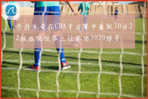 乔丹米奇在CBA季后赛中豪取30分22板成现役第三位单场3020球员