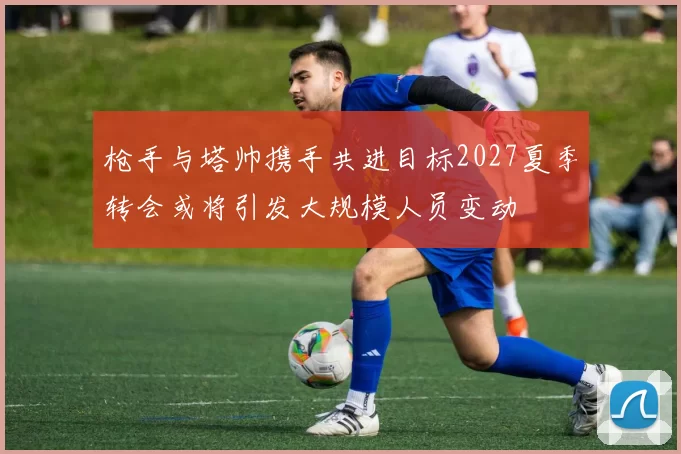 枪手与塔帅携手共进目标2027夏季转会或将引发大规模人员变动