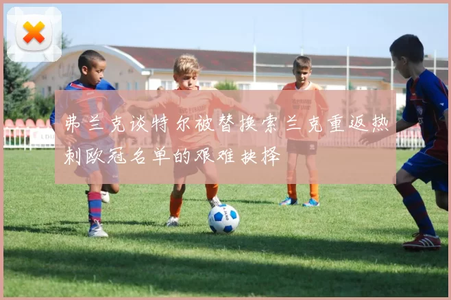 弗兰克谈特尔被替换索兰克重返热刺欧冠名单的艰难抉择