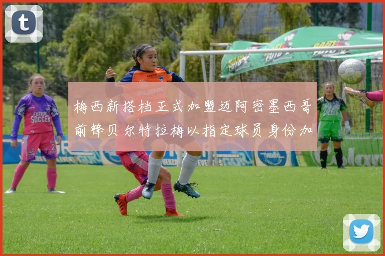 梅西新搭档正式加盟迈阿密墨西哥前锋贝尔特拉梅以指定球员身份加盟