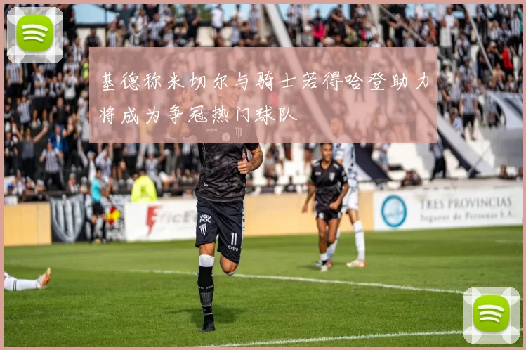 基德称米切尔与骑士若得哈登助力将成为争冠热门球队