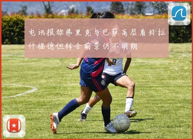 电讯报称弗里克与巴萨高层看好拉什福德但转会前景仍不明朗