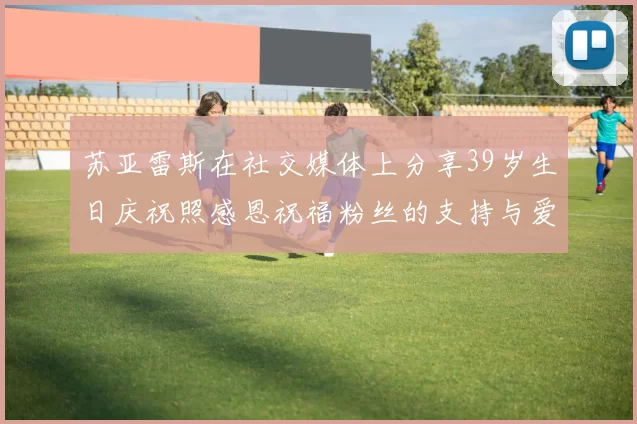苏亚雷斯在社交媒体上分享39岁生日庆祝照感恩祝福粉丝的支持与爱护