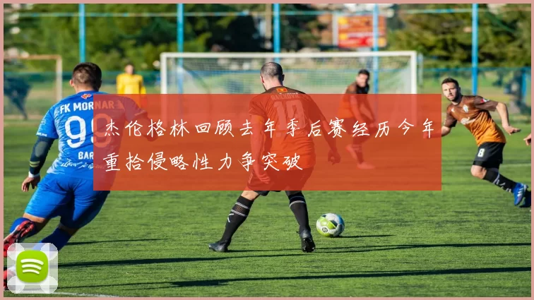 杰伦格林回顾去年季后赛经历今年重拾侵略性力争突破