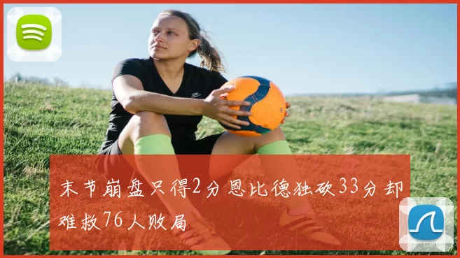 末节崩盘只得2分恩比德独砍33分却难救76人败局