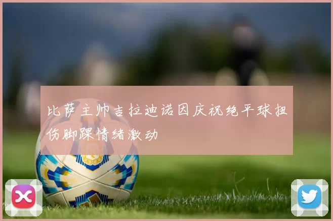 比萨主帅吉拉迪诺因庆祝绝平球扭伤脚踝情绪激动