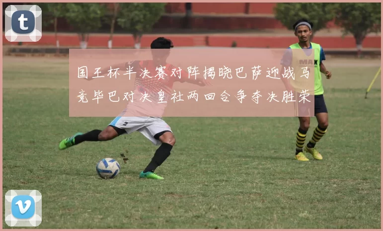国王杯半决赛对阵揭晓巴萨迎战马竞毕巴对决皇社两回合争夺决胜荣耀