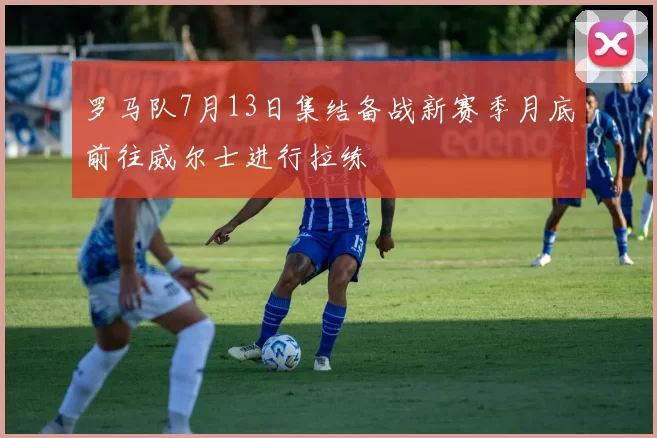 罗马队7月13日集结备战新赛季月底前往威尔士进行拉练