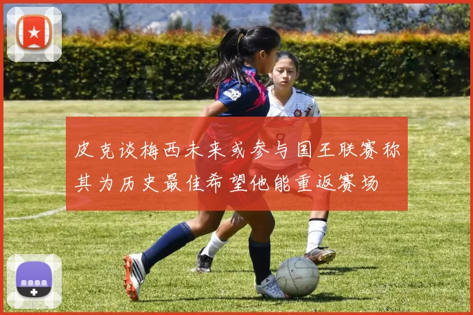 皮克谈梅西未来或参与国王联赛称其为历史最佳希望他能重返赛场