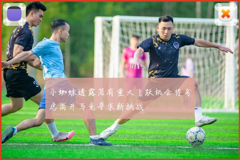 小蜘蛛透露若有重大飞跃机会将考虑离开马竞寻求新挑战