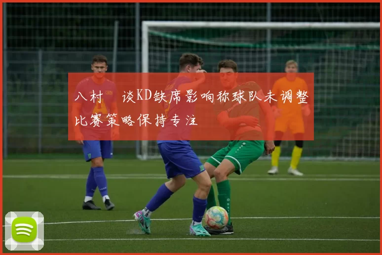 八村塁谈KD缺席影响称球队未调整比赛策略保持专注
