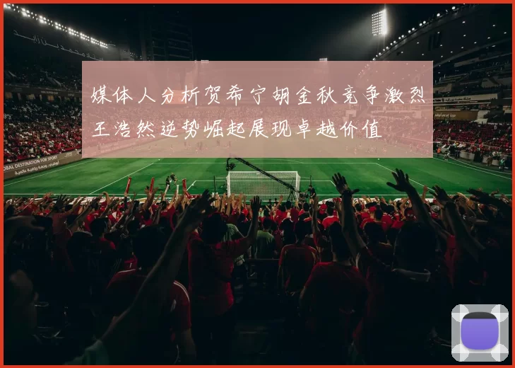 媒体人分析贺希宁胡金秋竞争激烈王浩然逆势崛起展现卓越价值