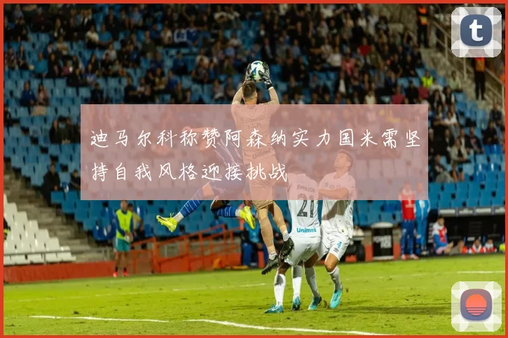 迪马尔科称赞阿森纳实力国米需坚持自我风格迎接挑战